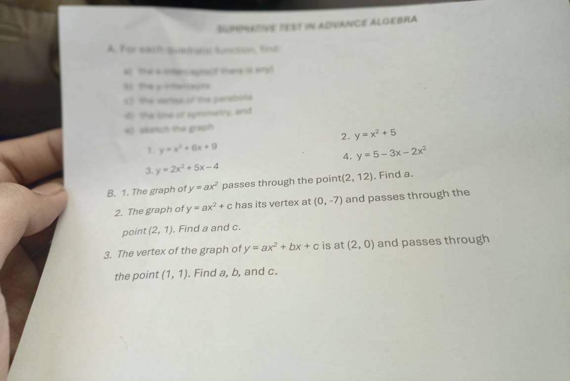 SMmE TEST iN ADANCE ALGEBRA 
A. Fo at gn t…;, td 
a The aamoragtaE there is ary? 
3 ?≡ ÷??å?;?… 
1 (e sosओ te garua 
4 The sime o symmany, and 
* sam me gaoh 
2. y=x^2+5
1. y=x^2+6x+9
4. y=5-3x-2x^2
3. y=2x^2+5x-4
B. 1. The graph of y=ax^2 passes through the point (2,12). Find a. 
2. The graph of y=ax^2+c has its vertex at (0,-7) and passes through the 
point (2,1). Find a and c. 
3. The vertex of the graph of y=ax^2+bx+c is at (2,0) and passes through 
the point (1,1). Find a, b, and c.