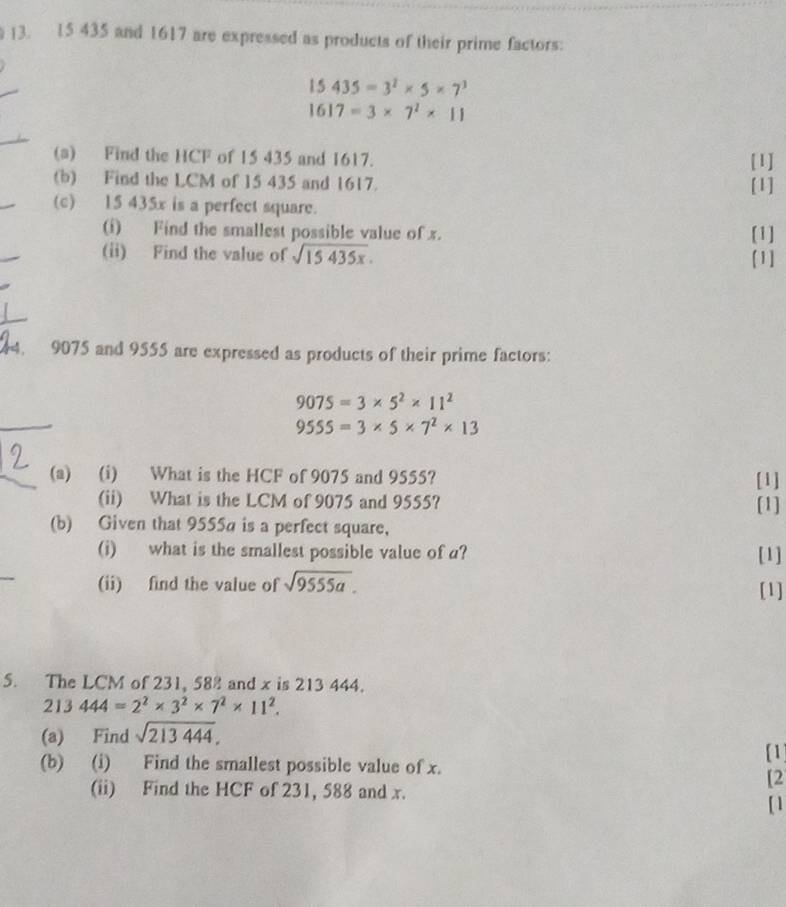 )3. 15 435 and 1617 are expressed as products of their prime factors:
15435=3^2* 5* 7^3
1617=3* 7^2* 11
(a) Find the HCF of 15 435 and 1617. [1] 
(b) Find the LCM of 15 435 and 1617. [1] 
(c) 15 435x is a perfect square. 
(i) Find the smallest possible value of x. [1] 
(ii) Find the value of sqrt(15435x). 
[1] 
44. 9075 and 9555 are expressed as products of their prime factors:
9075=3* 5^2* 11^2
9555=3* 5* 7^2* 13
(a) (i) What is the HCF of 9075 and 9555? [1] 
(ii) What is the LCM of 9075 and 9555? [1] 
(b) Given that 9555a is a perfect square, 
(i) what is the smallest possible value of a? [1] 
(ii) find the value of sqrt(9555a). [1] 
5. The LCM of 231, 588 and x is 213 444.
213444=2^2* 3^2* 7^2* 11^2. 
(a) Find sqrt(213444). 
(b) (i) Find the smallest possible value of x. 
[1] 
(ii) Find the HCF of 231, 588 and x. 
[2 
[ ]