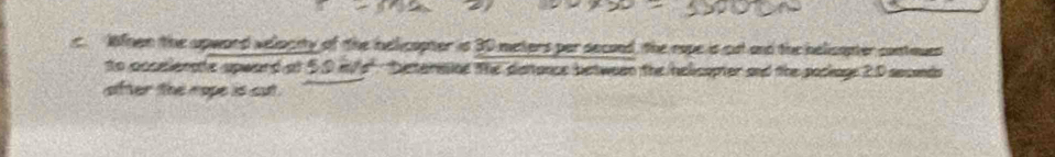 Wnen the apword velacity of the hellicapter is 30 meters per second, the rope is cut and the helicapter contaues 
to accsienate upward at 50 mfs" : beterssine the distance between the helicapter and the poclage 2.0 secends 
after the nope is cut .