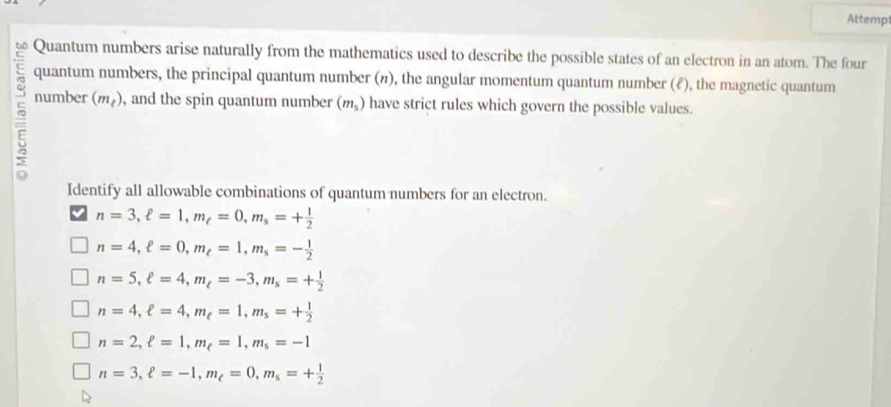 Attempt
6 Quantum numbers arise naturally from the mathematics used to describe the possible states of an electron in an atom. The four
quantum numbers, the principal quantum number (n), the angular momentum quantum number (ℓ), the magnetic quantum
number (m_e) , and the spin quantum number (m_5) have strict rules which govern the possible values.
Identify all allowable combinations of quantum numbers for an electron.
n=3, ell =1, m_ell =0, m_s=+ 1/2 
n=4, ell =0, m_ell =1, m_s=- 1/2 
n=5, ell =4, m_t=-3, m_s=+ 1/2 
n=4, ell =4, m_ell =1, m_s=+ 1/2 
n=2, ell =1, m_ell =1, m_s=-1
n=3, ell =-1, m_e=0, m_s=+ 1/2 