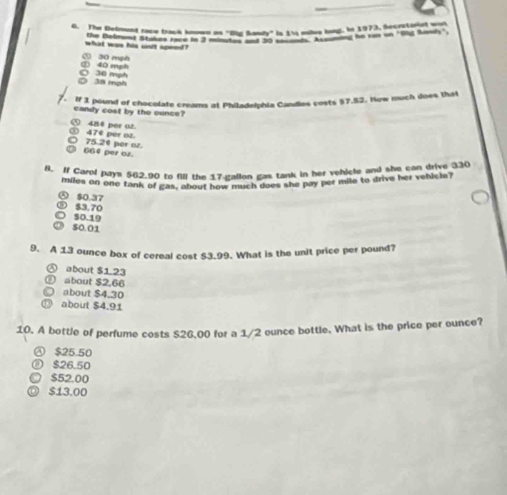 The Belrvond race track known as "Biz Sandy" is 1  wiles long. In 1973, Secretoriat was
the Balmond Stakes ryce in 2 mnutay and 20 sacand, Assuming he ran on "Big Bawls".
whint was his unit apeed?
⑤ 30 mph
③ 40 mph
36 mph
38 mph
If 1 pound of chocolate creams at Philadelphia Candies costs $7.52. How much does that
candy cost by the cunce?
⑤ 480 per a2.
③ 47º per oz
) 75.24 per oz.
664 per oz.
8. If Carol pays $62.90 to fill the 17 gallon gas tank in her vehicle and she can drive 330
miles on one tank of gas, about how much does she pay per mile to drive her vehicle?
$0.37
⑤ $3,70
$0.19
S0.01
9. A 13 ounce box of cereal cost $3.99. What is the unit price per pound?
④ about $1.23
about $2,66
about $4.30
D about $4.91
10. A bottle of perfume costs $26,00 for a 1/2 ounce bottle. What is the price per ounce?
Ⓐ $25.50
⑧ $26.50
○ $52.00
◎ $13.00