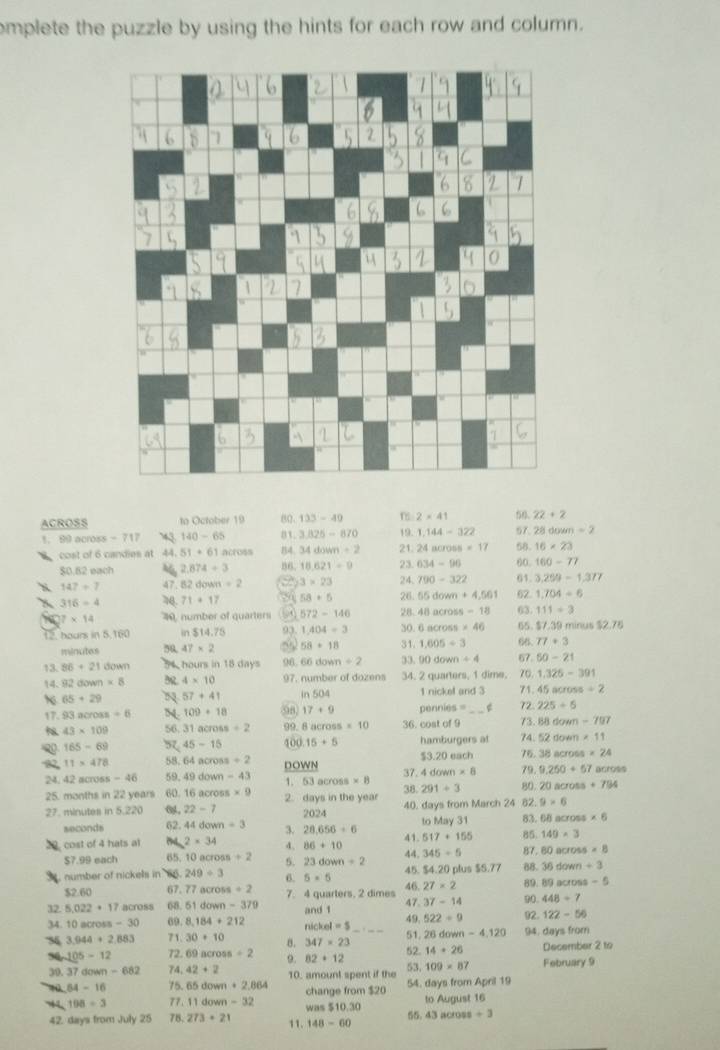 omplete the puzzle by using the hints for each row and column.
ACROSS to October 19 80 133-49 2=41 50. 22+2
1. 89 across - 717 140-65 B3. 3.825-870 19. 1.144-322 57 28doum=2
cost of 6 candies at 44. 51+61across B4. 34down/ 2 21. 24across=17 68 16* 23
$0.82 each 46 2.874/ 3 86. 18.621=9 23. 634-96 60 160-77
147/ 7 47 82down=2 3* 23 24, 790-322 61 3.209-1.377
316=4 71+17 58*6 26. 55down+4,561 62 1.704=6
111=3
7* 14 40, number of quarters 572-146 28- 48across-18 63. $7.39 minus $2.7 overset J· 
12. hours in 5,160 ir $14.75 93 1.404/ 3 30. 6across* 46  66. 77+3
minutes 50 47* 2 58+18 31. 1,605/ 3
50-21
13. 86+210 ow hours in 18 days 96 66down/ 2 33, 90down/ 4 67. 70. 1.325-391
14. 92d mn=5 4* 10 97. number of dozens 34. 20000 ters, 1 dime.
65+29 57+41 in 504 |n|ckn| and 3 71. 45across/ 2
17. 93across=0 54 109+18 98 17+9 pennies = g 72. 225/ 6
43* 109 56. 31across+2 99. 8 across s=10 36. cost of 9 73. 88down-797
Q 165-69 97 45-15 400 15+5 hamburgers at 74. 52down* 11
11* 478 58 64across+2 DOWN $3.20 each 76. 38across* 24
24, 42 across -46 59. 49down-43 1. 53across* 8 38. 37. 4down* 8 79. 9.250+67 acros 15+794 acros
291+3 80. 20
25. months in 22 years 60. 16across* 9 2. days in the year
9* 6
27. minutes in 5.220 22-7 2024 40. days from March 24 82. 83. 68 across * 6
seconds 62. 44down=3 3. 28.656+6 517+155 to May 31
41. 85 149* 3
20, cost of 4 hats at 2* 34 4. 36+10 44. 345/ 5 87 60across=8
S7.99 each 65. 10 acr ross+2 5. 23down/ 2
54
number of nickels in 66. 249/ 3 6. 5=5 45. 46. 27* 2 4.20 plus $5.77 88. 36down+3
89. 89across-5
$2.60 67. 77across=2 7. 4 quarters. 2 dimes 90. 448/ 7
32 5.022· 17across 68. 51down-379 and 1 49. 47. 37-14 92. 122-56
522/ 9
34. 10across-30 69. 8,184+212 nichol=5 51. 26down-4,120 94. days from
3,944+2,883 71. 30+10 347=23 52. 14+26 December 2 to
105-12 72. 69across+2 9. 82+12
30. 37down-682 74, 42+2 10. amount spent if the 53. 109* 87 February 9
64-16 75. 65down+2,864 change from $20 54. days from April 19
44 198/ 3 77. 11down-32 was $10.30 55. to August 16
43across+3
42. days from July 25 78. 273+21 11. 148-60