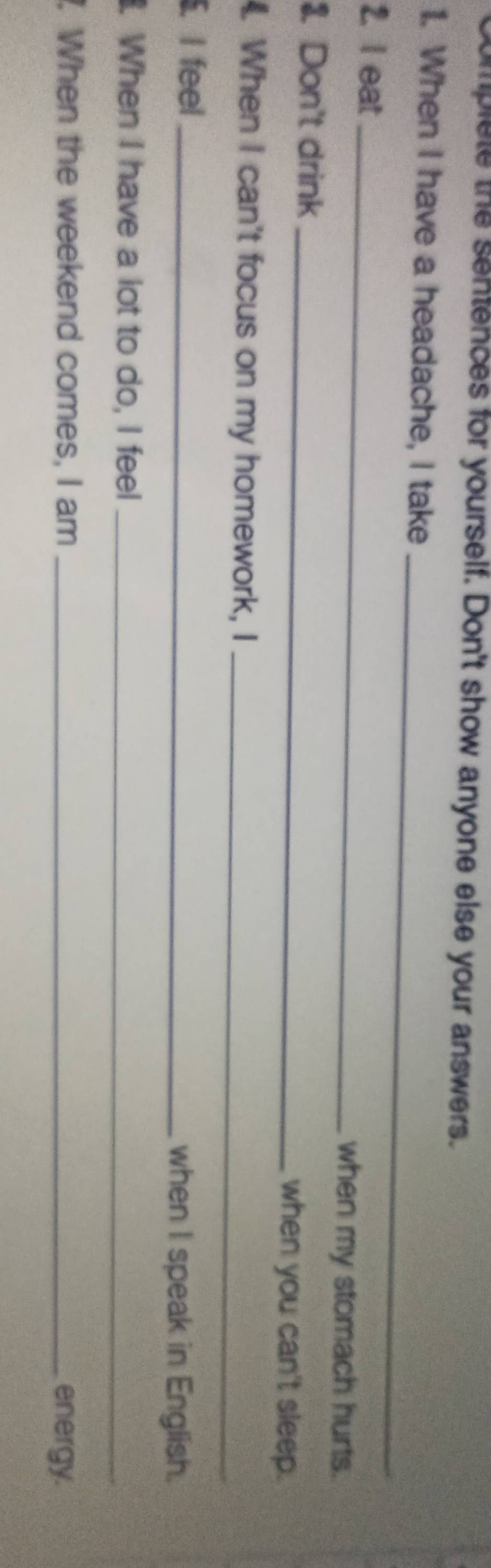 Complete the santences for yourself. Don't show anyone else your answers. 
_ 
1. When I have a headache, I take 
2. I eat_ when my stomach hurts. 
3. Don't drink _when you can't sleep. 
. When I can't focus on my homework, I_ 
. I feel _when I speak in English. 
. When I have a lot to do, I feel_ 
. When the weekend comes, I am _energy.