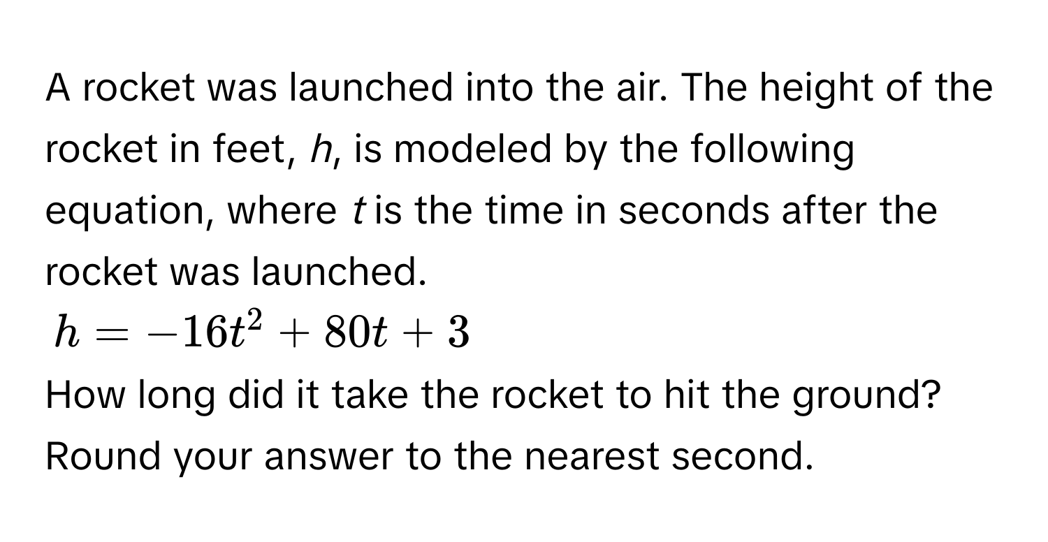 A rocket was launched into the air. The height of the rocket in feet, *h*, is modeled by the following equation, where *t* is the time in seconds after the rocket was launched.
h = -16t^2 + 80t + 3
How long did it take the rocket to hit the ground? Round your answer to the nearest second.