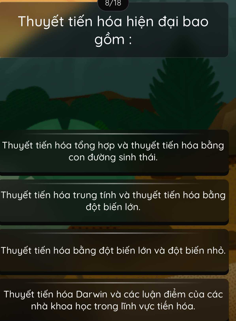 8/18
Thuyết tiến hóa hiện đại bao
gồm :
Thuyết tiến hóa tổng hợp và thuyết tiến hóa bằng
con đường sinh thái.
Thuyết tiến hóa trung tính và thuyết tiến hóa bằng
đột biến lớn.
Thuyết tiến hóa bằng đột biến lớn và đột biến nhỏ.
Thuyết tiến hóa Darwin và các luận điểm của các
nhà khoa học trong lĩnh vực tiến hóa.