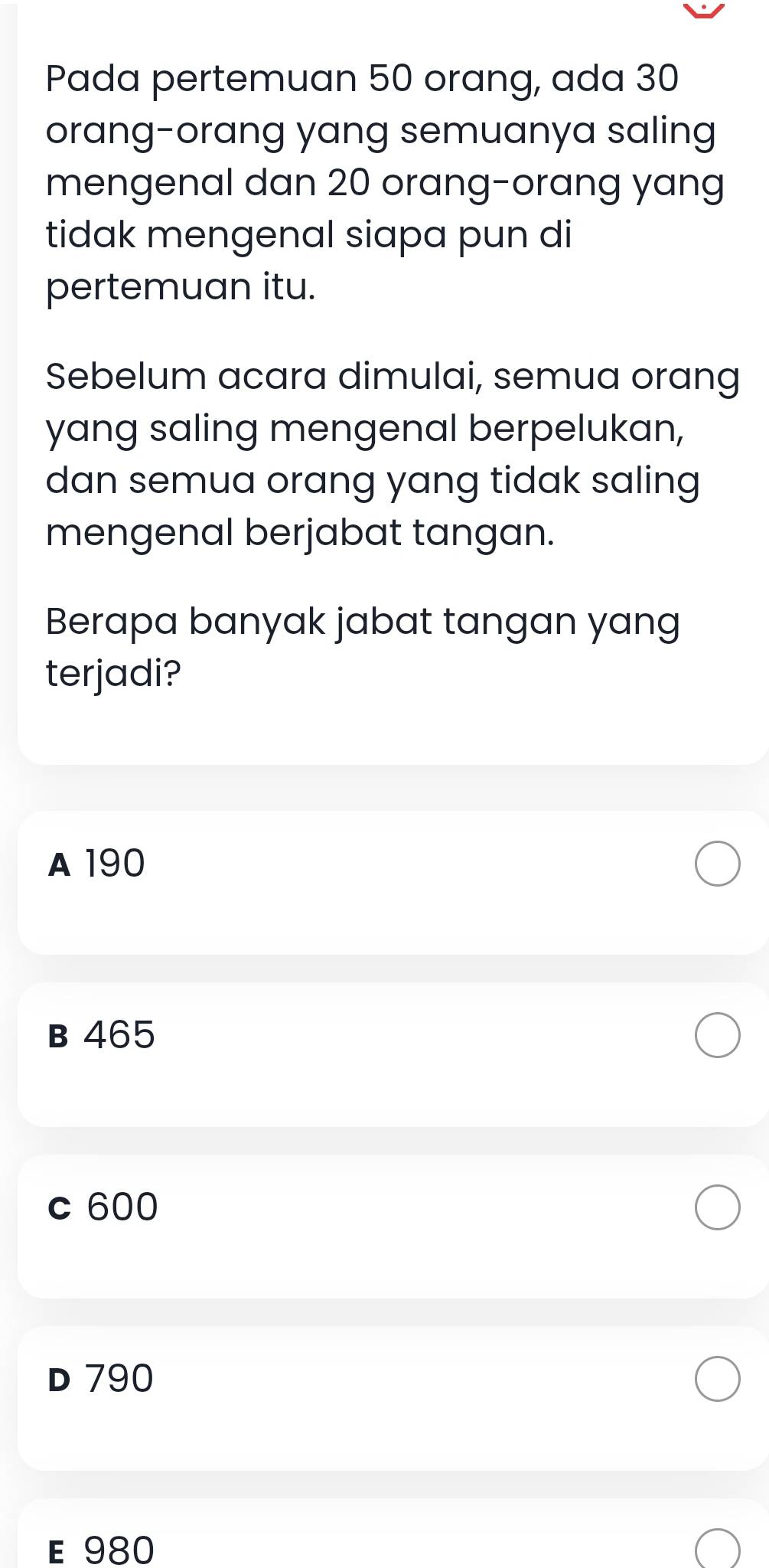 Pada pertemuan 50 orang, ada 30
orang-orang yang semuanya saling
mengenal dan 20 orang-orang yang
tidak mengenal siapa pun di
pertemuan itu.
Sebelum acara dimulai, semua orang
yang saling mengenal berpelukan,
dan semua orang yang tidak saling
mengenal berjabat tangan.
Berapa banyak jabat tangan yang
terjadi?
A 190
B 465
c 600
D 790
E 980