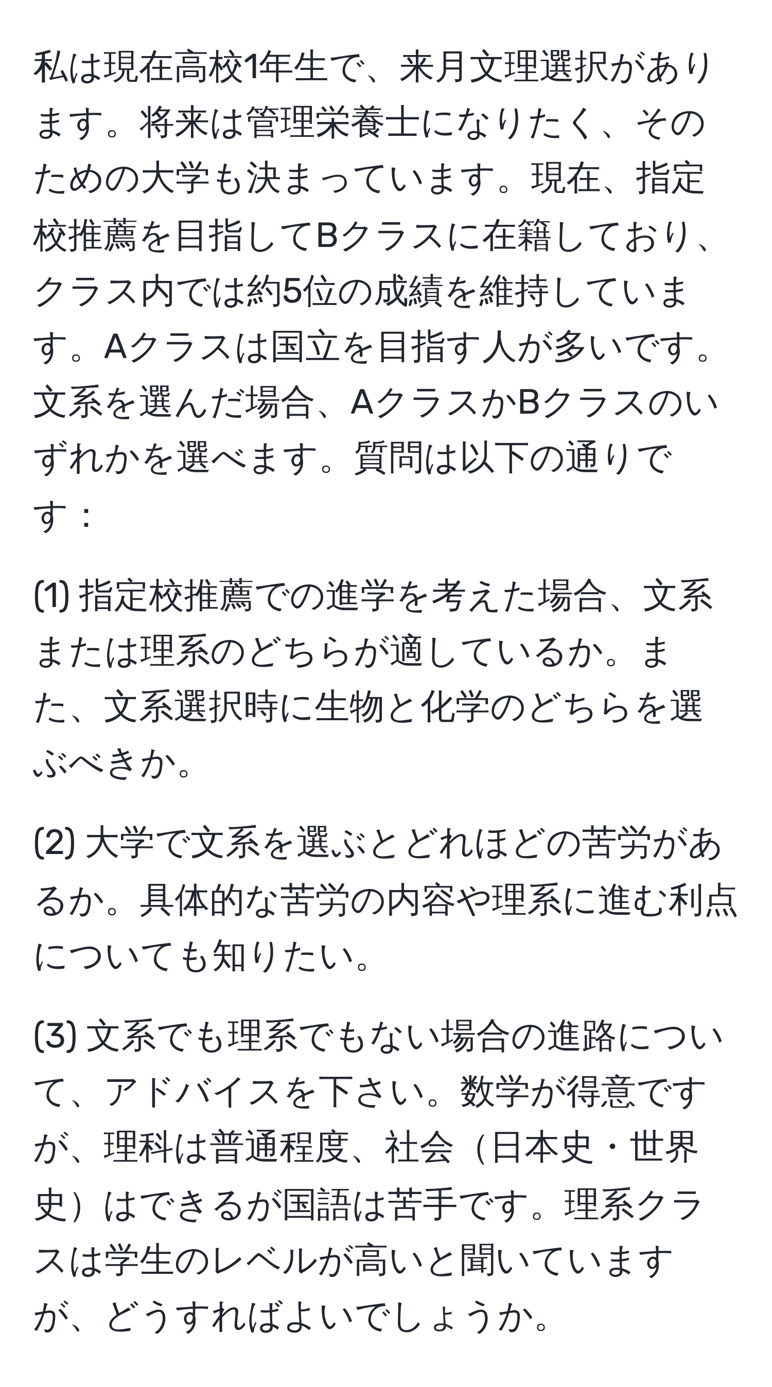 私は現在高校1年生で、来月文理選択があります。将来は管理栄養士になりたく、そのための大学も決まっています。現在、指定校推薦を目指してBクラスに在籍しており、クラス内では約5位の成績を維持しています。Aクラスは国立を目指す人が多いです。文系を選んだ場合、AクラスかBクラスのいずれかを選べます。質問は以下の通りです：

(1) 指定校推薦での進学を考えた場合、文系または理系のどちらが適しているか。また、文系選択時に生物と化学のどちらを選ぶべきか。

(2) 大学で文系を選ぶとどれほどの苦労があるか。具体的な苦労の内容や理系に進む利点についても知りたい。

(3) 文系でも理系でもない場合の進路について、アドバイスを下さい。数学が得意ですが、理科は普通程度、社会日本史・世界史はできるが国語は苦手です。理系クラスは学生のレベルが高いと聞いていますが、どうすればよいでしょうか。