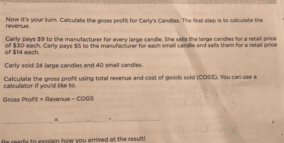 Now it's your turn. Calculate the gross profit for Carly's Candles. The first step is to calculate the 
revenue. 
Carly pays $9 to the manufacturer for every large candle. She sells the large candles for a retail price 
of $30 each, Carly pays $5 to the manufacturer for each small candle and sells them for a retail price 
of $14 each. 
Carly sold 24 large candles and 40 small candles. 
Calculate the gross profit using total revenue and cost of goods sold (COGS). You can use a 
calculator if you'd like to. 
Gross Profit = Revenue - COGS 
_ 
_= 
_- 
Be ready to explain how you arrived at the result!