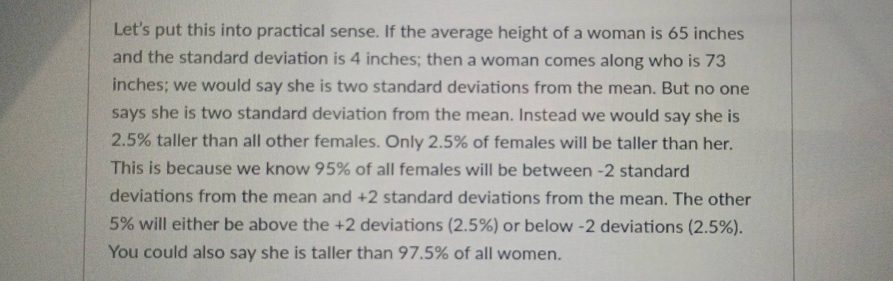 Let's put this into practical sense. If the average height of a woman is 65 inches
and the standard deviation is 4 inches; then a woman comes along who is 73
inches; we would say she is two standard deviations from the mean. But no one 
says she is two standard deviation from the mean. Instead we would say she is
2.5% taller than all other females. Only 2.5% of females will be taller than her. 
This is because we know 95% of all females will be between -2 standard 
deviations from the mean and +2 standard deviations from the mean. The other
5% will either be above the +2 deviations (2.5%) or below -2 deviations (2.5%). 
You could also say she is taller than 97.5% of all women.