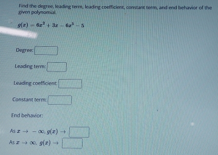 Find the degree, leading term, leading coefficient, constant term, and end behavior of the 
given polynomial.
g(x)=6x^2+3x-6x^5-5
Degree: □ 
Leading term: □ 
Leading coefficient: □ 
Constant term: □ 
End behavior: 
As xto -∈fty , g(x)to □
A xto ∈fty , g(x)to □