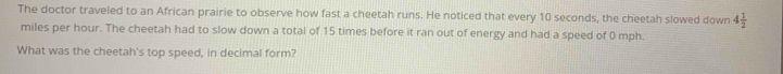 The doctor traveled to an African prairie to observe how fast a cheetah runs. He noticed that every 10 seconds, the cheetah slowed down 4 1/2 
miles per hour. The cheetah had to slow down a total of 15 times before it ran out of energy and had a speed of 0 mph. 
What was the cheetah's top speed, in decimal form?