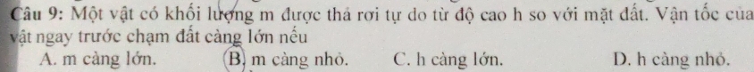 Một vật có khối lượng m được thả rơi tự do từ độ cao h so với mặt đất. Vận tốc của
vật ngay trước chạm đất càng lớn nếu
A. m càng lớn. B. m càng nhỏ. C. h càng lớn. D. h càng nhỏ.