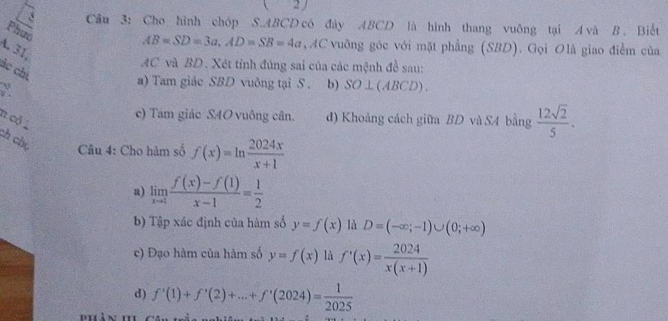 ( 
Câu 3: Cho hình chóp S. ABCD có đây ABCD là hình thang vuông tại A và B . Biết
Phưc
AB=SD=3a, AD=SB=4a , AC vuỡng góc với mặt phẳng (SBD). Gọi Olà giao điểm của
A. 31,
AC và BD. Xét tỉnh đúng sai của các mệnh đề sau:
ác chí

a) Tam giác SBD vuông tại S . b) SO⊥ (ABCD). 
n cỏ
c) Tam giác SAO vuông cân. d) Khoảng cách giữa BD và S4 bằng  12sqrt(2)/5 . 
ch chú Câu 4: Cho hàm số f(x)=ln  2024x/x+1 
a) limlimits _xto 1 (f(x)-f(1))/x-1 = 1/2 
b) Tập xác định của hàm số y=f(x) là D=(-∈fty ;-1)∪ (0;+∈fty )
c) Đạo hàm của hàm số y=f(x) là f'(x)= 2024/x(x+1) 
d) f'(1)+f'(2)+...+f'(2024)= 1/2025 