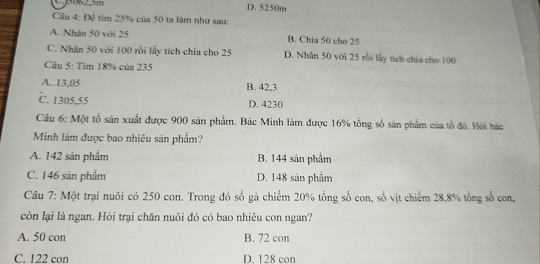 0. 5062, 5m
D. 5250m
Câu 4:Dhat e tìm 25% của 50 ta làm như sau:
A. Nhân 50 với 25 B. Chia 50 cho 25
C. Nhân 50 với 100 rồi lấy tích chia cho 25 D. Nhân 50 với 25 rồi lấy tích chia cho 100
Câu 5: Tìm 18% của 235
A.. 13,05 B. 42,3
C. 1305,55
D. 4230
Câu 6: Một tổ sản xuất được 900 sản phẩm. Bác Minh làm được 16% tổng số sản phẩm của tổ đó. Hỏi bác
Minh làm được bao nhiêu sản phẩm?
A. 142 sản phầm B. 144 sản phầm
C. 146 sản phẩm D. 148 sản phầm
Câu 7: Một trại nuôi có 250 con. Trong đó số gà chiếm 20% tổng số con, số vịt chiếm 28, 8% tổng số con,
còn lại là ngan. Hỏi trại chăn nuôi đó có bao nhiêu con ngan?
A. 50 con B. 72 con
C. 122 con D. 128 con