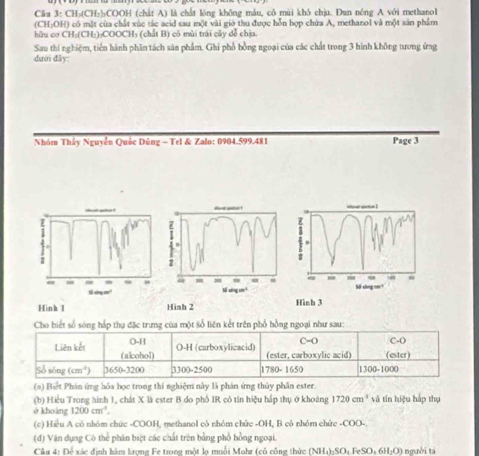 a 
Câu 3: CH_3(CH_2)_3COOH H (chất A) là chất lóng không màu, có mùi khó chịu. Đun nóng A với methanol
(CH₃OH) có mặt của chất xúc tác acid sau một vài giờ thu được hỗn hợp chứa A, methanol và một sản phẩm
hữu cơ CH_3(CH_2) COOCH_3 (chất B) có mùi trái cây đễ chịu.
Sau thí nghiệm, tiến hành phần tách sản phẩm. Ghi phổ bồng ngoại của các chất trong 3 hình không tương ứng
dười đây
Nhóm Thủy Nguyễn Quốc Dùng - Tel & Zalo: 0904.599.481 Page 3
aoet petn ! ifame section 2
j
2
- = =  u 50 sing m
1iingcm^3
Sổ sơng co ³
Hình 3
Hinh 1 Hinh 2
Cho biết số sóng hấp thụ đặc trưng của một số liên kết trên phổ hồng ngoại như sau:
C=0
O-H O-H (carboxylicacid) C-O
Liên kết (alcohol)
(ester, carboxylic acid) (ester)
Số sóng (cm^4) 3650 )-3200 3300-2500 1780- 1650 1300-100
(a) Biệt Phản ứng hóa học trong thí nghiệm này là phản ứng thủy phân ester.
(b) Hiểu Trong hình 1, chất X là ester B do phố IR cô tín hiệu hấp thụ ở khoảng 1720cm T   v  í hiệu hấp thụ
ở khoàng 1200cm^(-1)
(c) Hiều A có nhóm chức -COOH, methanol cô nhóm chức -OH, B cô nhóm chức -COO-.
(d) Văn dụng Cô thể phân biệt các chất trên bằng phổ hồng ngoại.
Cầu 4: Để xác định hàm lượng Fe trong một lọ muối Mohr (có công thức (NH_4)_2SO_4FeSO_46H_2O) người ta