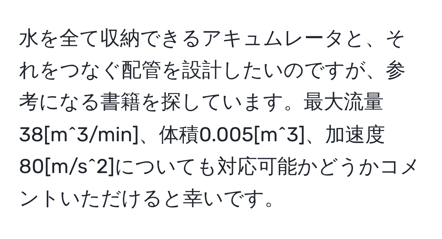 水を全て収納できるアキュムレータと、それをつなぐ配管を設計したいのですが、参考になる書籍を探しています。最大流量38[m^3/min]、体積0.005[m^3]、加速度80[m/s^2]についても対応可能かどうかコメントいただけると幸いです。