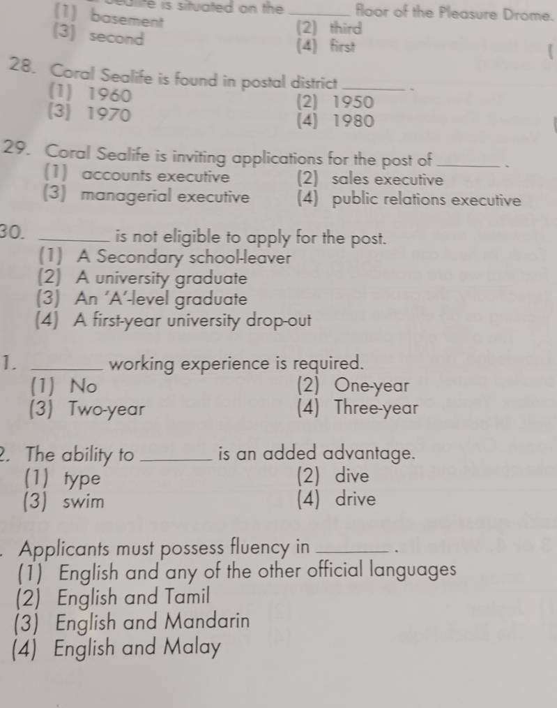 ulite is situated on the _floor of the Pleasure Drome.
(1)basement
(3)second
(2)third
(4) first

28. Coral Sealife is found in postal district _`
(1) 1960
(2) 1950
(3) 1970
(4) 1980
29. Coral Sealife is inviting applications for the post of _、
(1) accounts executive (2) sales executive
(3) managerial executive (4) public relations executive
30. _is not eligible to apply for the post.
(1) A Secondary school-leaver
(2) A university graduate
(3) An ‘A’-level graduate
(4) A first-year university drop-out
1. _working experience is required.
(1) No (2) One-year
(3) Two-year (4) Three-year. The ability to _is an added advantage.
(1) type (2) dive
(3) swim (4) drive
Applicants must possess fluency in_
.
(1) English and any of the other official languages
(2) English and Tamil
(3) English and Mandarin
(4) English and Malay