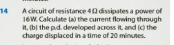 A circuit of resistance 4Ω dissipates a power of
16W. Calculate (a) the current flowing through 
it, (b) the p.d. developed across it, and (c) the 
charge displaced in a time of 20 minutes.