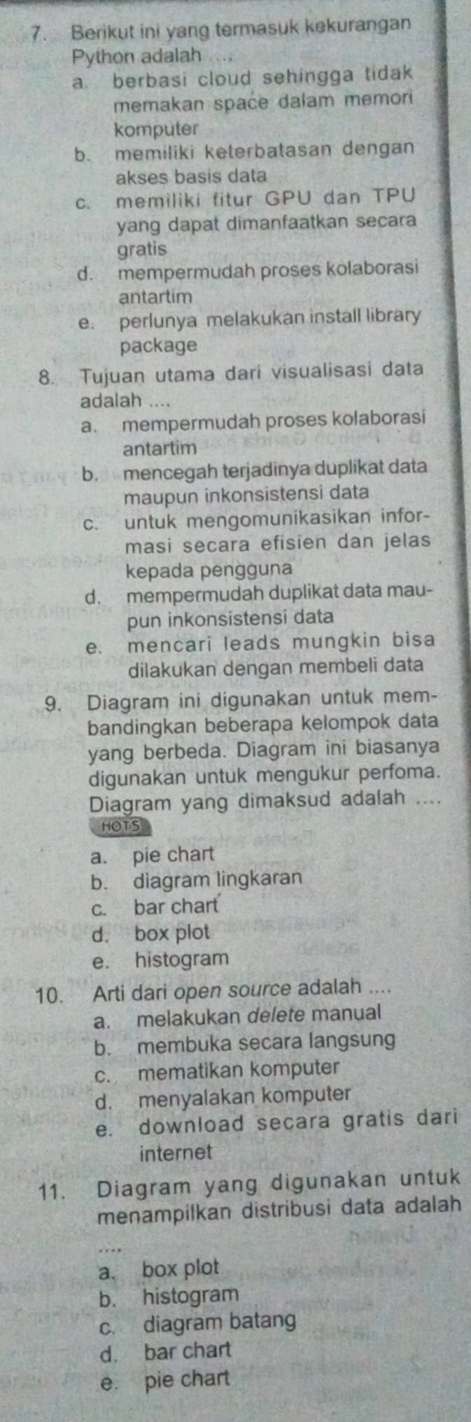 Berikut ini yang termasuk kekurangan
Python adalah .
a berbasi cloud sehingga tidak
memakan space dalam memori
komputer
b. memiliki keterbatasan dengan
akses basis data
c. memiliki fitur GPU dan TPU
yang dapat dimanfaatkan secara
gratis
d. mempermudah proses kolaborasi
antartim
e. perlunya melakukan install library
package
8. Tujuan utama dari visualisasi data
adalah ....
a. mempermudah proses kolaborasi
antartim
b. mencegah terjadinya duplikat data
maupun inkonsistensi data
c. untuk mengomunikasikan infor-
masi secara efisien dan jelas
kepada pengguna
d. mempermudah duplikat data mau-
pun inkonsistensi data
e. mencari leads mungkin bisa
dilakukan dengan membeli data
9. Diagram ini digunakan untuk mem-
bandingkan beberapa kelompok data
yang berbeda. Diagram ini biasanya
digunakan untuk mengukur perfoma.
Diagram yang dimaksud adalah ....
HOTS
a. pie chart
b. diagram lingkaran
c. bar chart
d. box plot
e. histogram
10. Arti dari open source adalah ...
a. melakukan delete manual
b. membuka secara langsung
c. mematikan komputer
d. menyalakan komputer
e. download secara gratis dari
internet
11. Diagram yang digunakan untuk
menampilkan distribusi data adalah
_
a. box plot
b. histogram
c. diagram batang
d. bar chart
e. pie chart