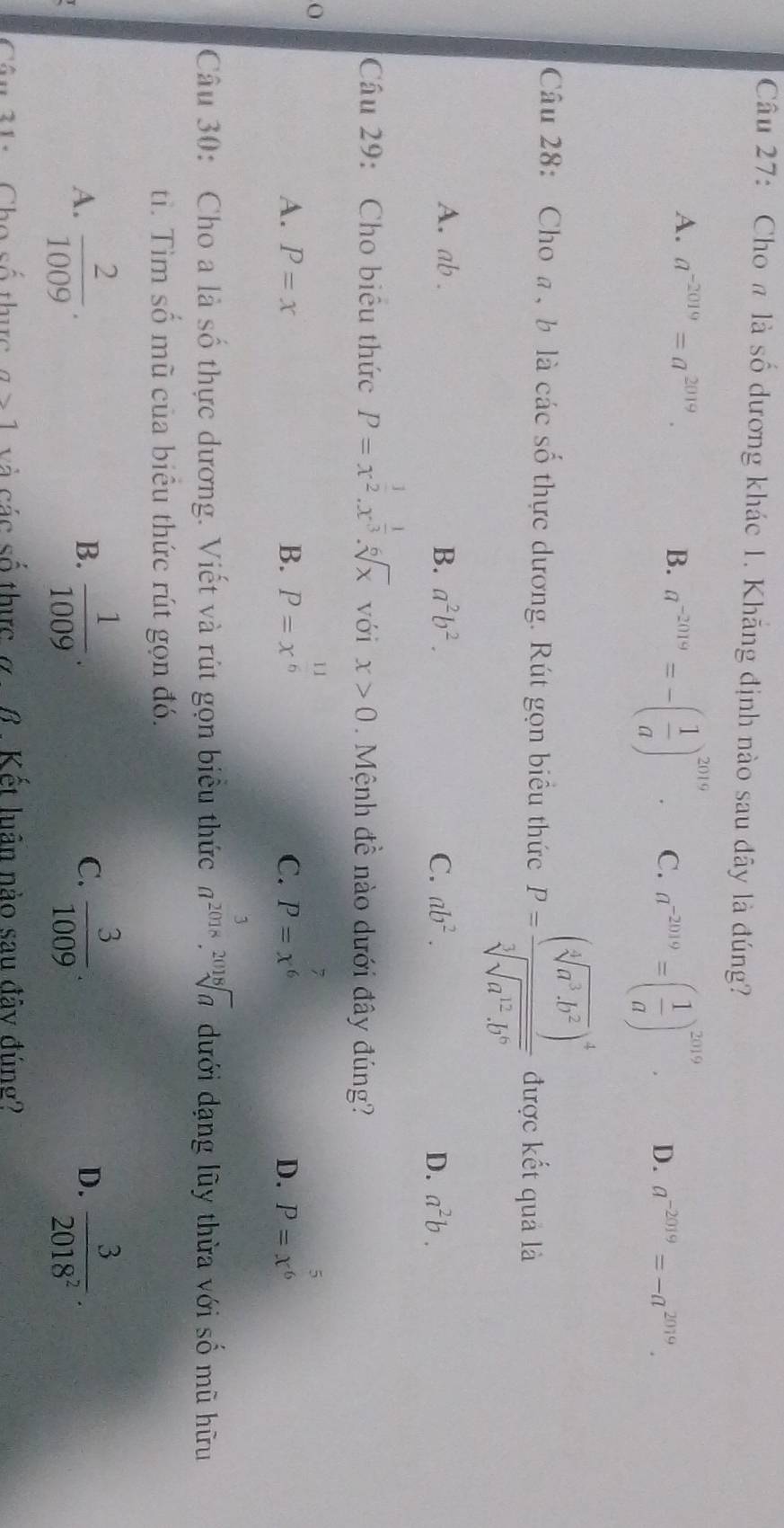 Cho π là số dương khác 1. Khăng định nào sau đây là đúng?
A. a^(-2019)=a^(2019). B. a^(-2019)=-( 1/a )^2019. C. a^(-2019)=( 1/a )^2019. D. a^(-2019)=-a^(2019). 
Câu 28: Cho a , b là các số thực dương. Rút gọn biểu thức P=frac (sqrt[3](a^3· b^2) end(pmatrix)^4sqrt[3](sqrt [3]a^2· b^6) được kết quả là
A. ab. B. a^2b^2. C. ab^2. a^2b. 
D.
Câu 29: Cho biêu thức P=x^(frac 1)2.x^(frac 1)3.sqrt[6](x) với x>0 Mệnh đề nào dưới đây đúng?
A. P=x B. P=x^(frac 11)6 P=x^(frac 7)6 P=x^(frac 5)6
C.
D.
Câu 30: Cho a là số thực dương. Viết và rút gọn biểu thức a^(2018).sqrt[2018](a) dưới dạng lũy thừa với số mũ hữu
ti. Tìm số mũ của biêu thức rút gọn đó.
A.  2/1009 .  1/1009 .  3/1009 .  3/2018^2 . 
B.
C.
D.
Câu 21: Cho số thực a>1 và các số thực ở β . Kết luân nào sau đây đúng?