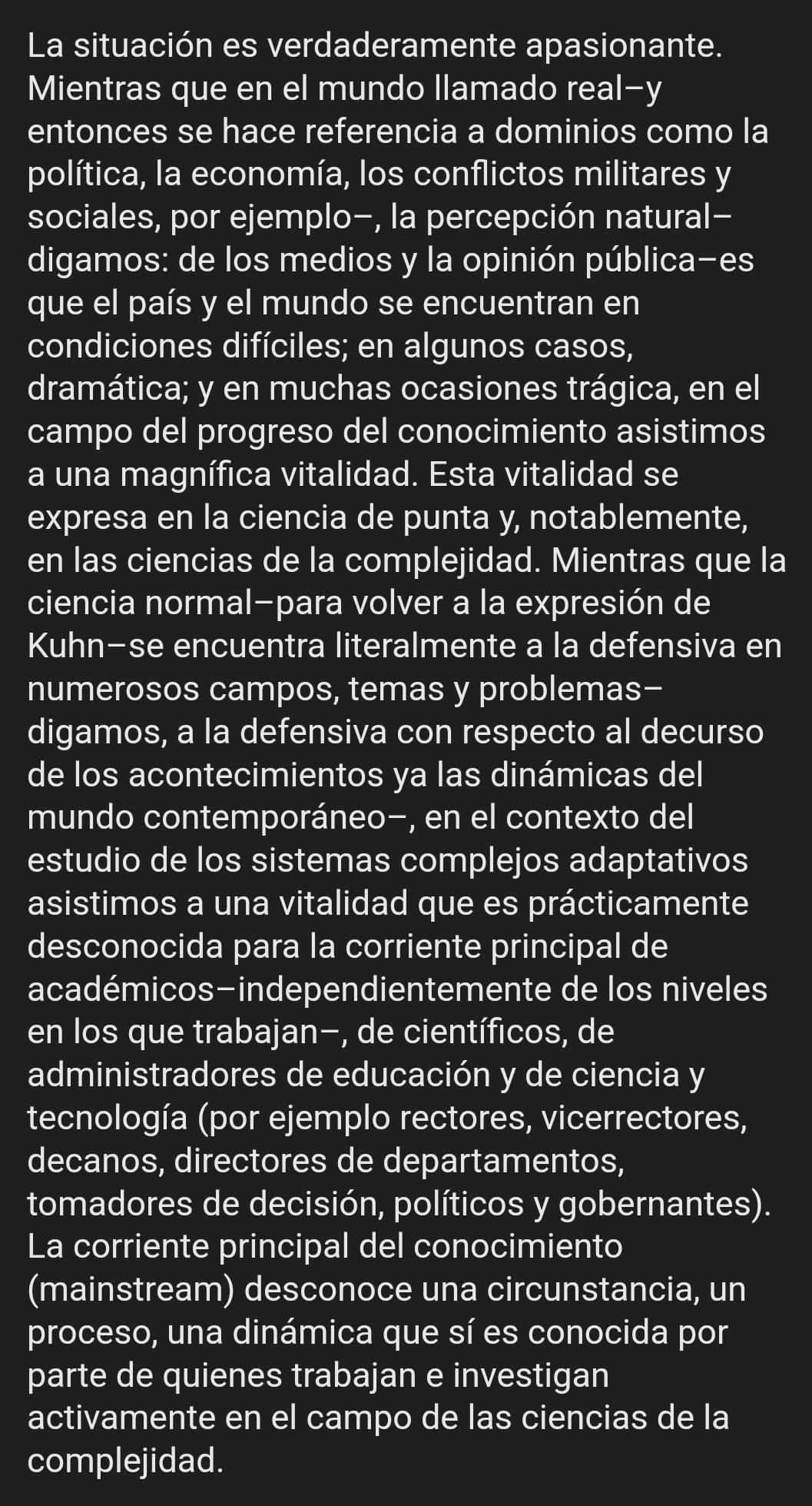 La situación es verdaderamente apasionante.
Mientras que en el mundo llamado real-y
entonces se hace referencia a dominios como la
política, la economía, los conflictos militares y
sociales, por ejemplo-, la percepción natural-
digamos: de los medios y la opinión pública-es
que el país y el mundo se encuentran en
condiciones difíciles; en algunos casos,
dramática; y en muchas ocasiones trágica, en el
campo del progreso del conocimiento asistimos
a una magnífica vitalidad. Esta vitalidad se
expresa en la ciencia de punta y, notablemente,
en las ciencias de la complejidad. Mientras que la
ciencia normal-para volver a la expresión de
Kuhn-se encuentra literalmente a la defensiva en
numerosos campos, temas y problemas-
digamos, a la defensiva con respecto al decurso
de los acontecimientos ya las dinámicas del
mundo contemporáneo-, en el contexto del
estudio de los sistemas complejos adaptativos
asistimos a una vitalidad que es prácticamente
desconocida para la corriente principal de
académicos-independientemente de los niveles
en los que trabajan−, de científicos, de
administradores de educación y de ciencia y
tecnología (por ejemplo rectores, vicerrectores,
decanos, directores de departamentos,
tomadores de decisión, políticos y gobernantes).
La corriente principal del conocimiento
(mainstream) desconoce una circunstancia, un
proceso, una dinámica que sí es conocida por
parte de quienes trabajan e investigan
activamente en el campo de las ciencias de la
complejidad.