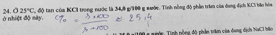 Ở 25°C , độ tan của KCI trong nước là 34, 0 g/100 g nước. Tính nồng độ phần trăm của dung dịch KCl bão hòa 
ở nhiệt độ này. 
* g(100 g nước, Tính nồng độ phần trăm của dung dịch NaCl bão