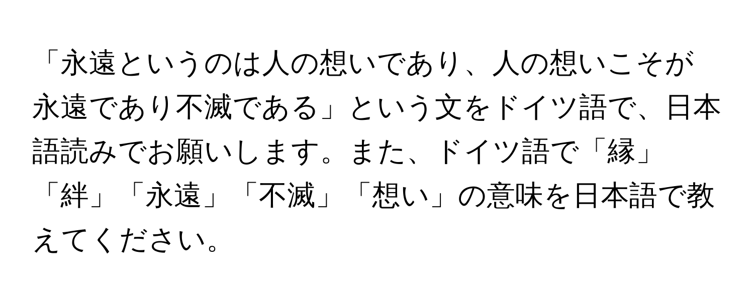 「永遠というのは人の想いであり、人の想いこそが永遠であり不滅である」という文をドイツ語で、日本語読みでお願いします。また、ドイツ語で「縁」「絆」「永遠」「不滅」「想い」の意味を日本語で教えてください。