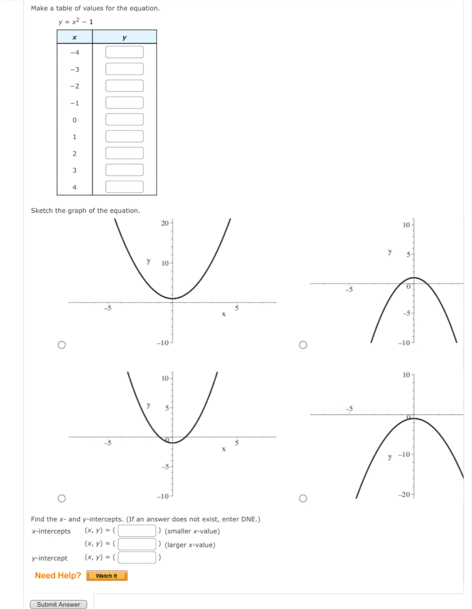 Make a table of values for the equation.
y=x^2-1
Sketch
Find the x- and y-intercepts. (If an answer does not exist, enter DNE.)
x-intercepts (x,y)=(□ ) (smaller x-value)
(x,y)=(□ ) (larger x-value)
y-intercept (x,y)=(□ )
Need Help? Watch It
Submit Answer