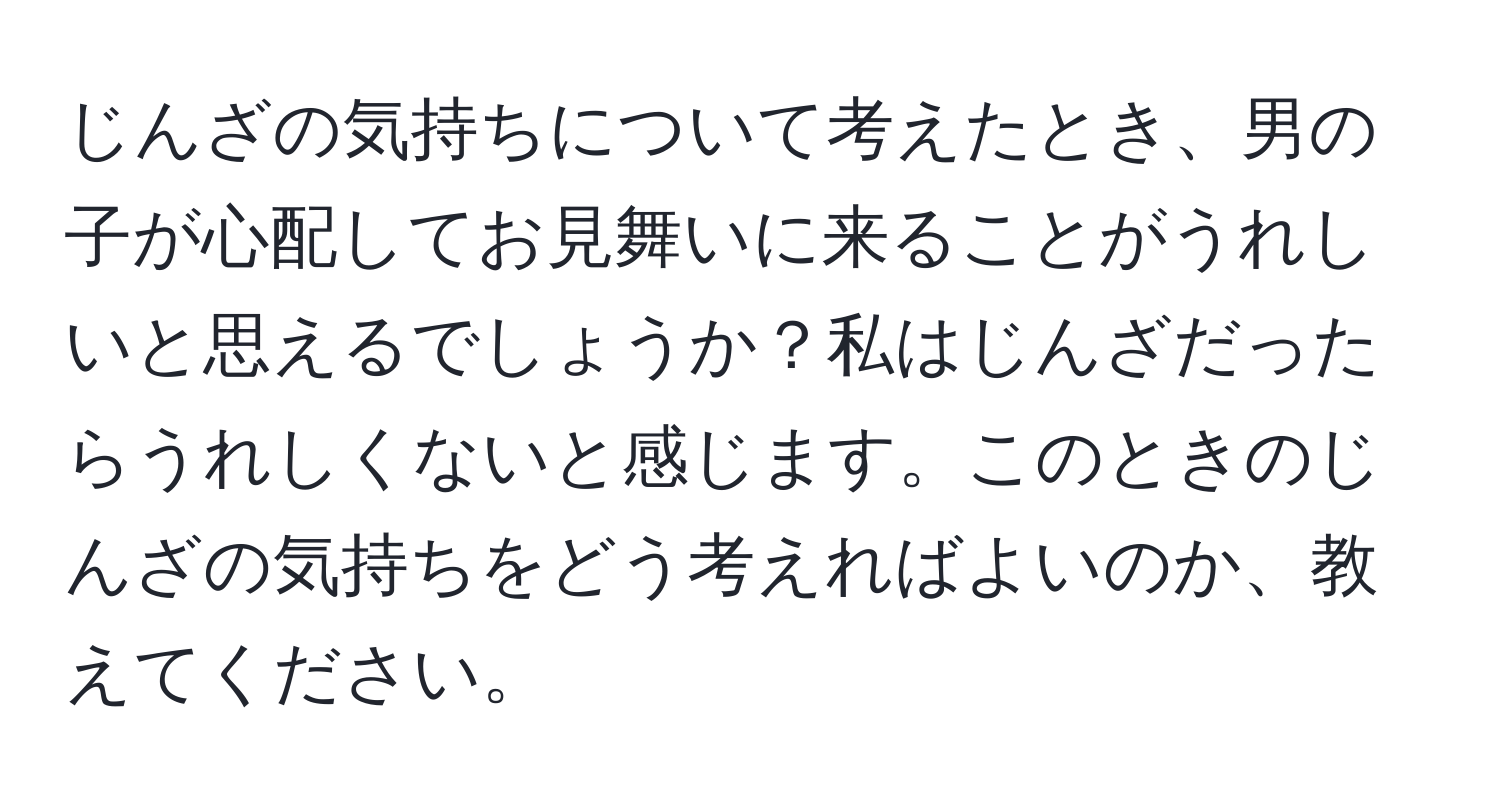 じんざの気持ちについて考えたとき、男の子が心配してお見舞いに来ることがうれしいと思えるでしょうか？私はじんざだったらうれしくないと感じます。このときのじんざの気持ちをどう考えればよいのか、教えてください。