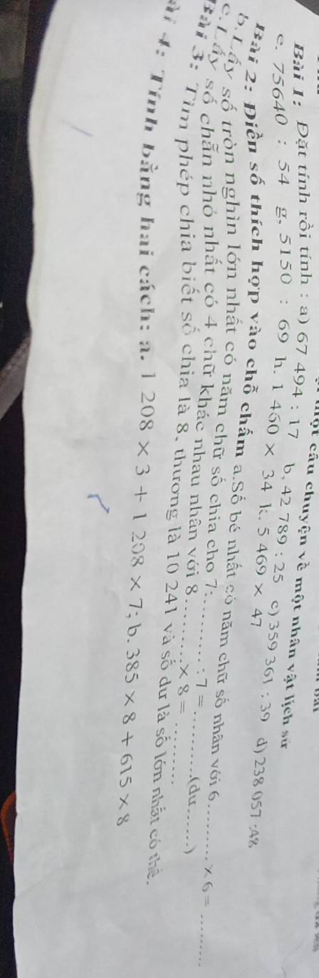 Một cầu chuyện về một nhân vật lịch sử 
Bài 1: Đặt tính rồi tính : a) 6 67494:17 b. 
e. 75640 : 54 g, 5150 : 69 h. 1460* 34k.5469* 47 42789:25 c) 359361:39 d) 238057:48
Bài 2: Điền số thích hợp vào chỗ chấm a.Số bé nhất có năm chữ số nhân với 6 * 6=
b Lấy số tròn nghìn lớn nhất có năm chữ số chia cho 7: 
c:Lấy số chẵn nhỏ nhất có 4 chữ khác nhau nhân với 8_ _  * 8= _ (dư__ . )
7=
Bài 3: Tìm phép chia biết số chia là 8, thương là 10 241 và số dư là số lớn nhất có thể 
ài 4: Tính bằng hai cách: a. 1208* 3+1208* 7;b.385* 8+615* 8