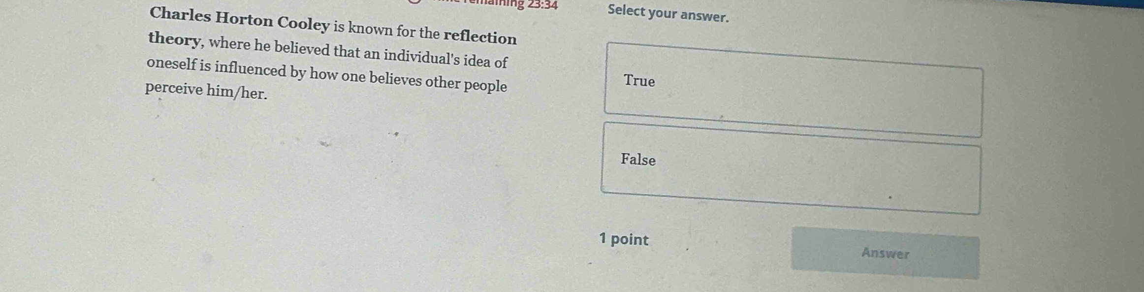 Select your answer.
Charles Horton Cooley is known for the reflection
theory, where he believed that an individual's idea of
oneself is influenced by how one believes other people
True
perceive him/her.
False
1 point
Answer