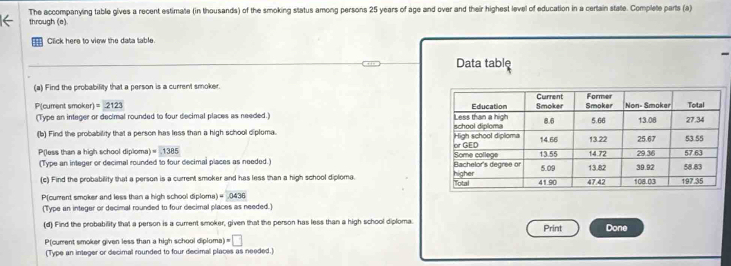 The accompanying table gives a recent estimate (in thousands) of the smoking status among persons 25 years of age and over and their highest level of education in a certain state. Complete parts (a) 
through (e) 
Click here to view the data table. 
Data table 
(a) Find the probability that a person is a current smoker. 
P(current smoker) =2123
(Type an integer or decimal rounded to four decimal places as needed.) 
(b) Find the probability that a person has less than a high school diploma. 
P(less than a high school diploma) =1385
(Type an integer or decimal rounded to four decimal places as needed.) 
(c) Find the probability that a person is a current smoker and has less than a high school diploma. 
P(current smoker and less than a high school diploma) =0436
(Type an integer or decimal rounded to four decimal places as needed.) 
(d) Find the probability that a person is a current smoker, given that the person has less than a high school diploma. Print Done 
P(current smoker given less than a high school diploma) =□
(Type an integer or decimal rounded to four decimal places as needed.)