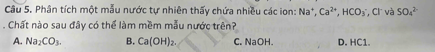 Phân tích một mẫu nước tự nhiên thấy chứa nhiều các ion: Na^+, Ca^(2+), HCO_3 , Cl và SO_4^((2-). Chất nào sau đây có thể làm mềm mẫu nước trên?
A. Na_2)CO_3. B. Ca(OH)_2. C. NaOH. D. HC1.