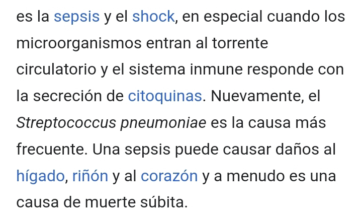 es la sepsis y el shock, en especial cuando los 
microorganismos entran al torrente 
circulatorio y el sistema inmune responde con 
la secreción de citoquinas. Nuevamente, el 
Streptococcus pneumoniae es la causa más 
frecuente. Una sepsis puede causar daños al 
hígado, riñón y al corazón y a menudo es una 
causa de muerte súbita.