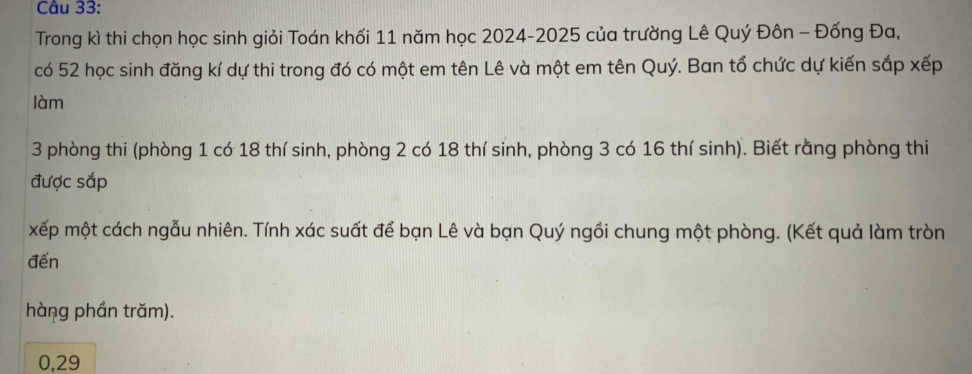 Trong kì thi chọn học sinh giỏi Toán khối 11 năm học 2024-2025 của trường Lê Quý Đôn - Đống Đa, 
có 52 học sinh đăng kí dự thi trong đó có một em tên Lê và một em tên Quý. Ban tổ chức dự kiến sắp xếp 
làm
3 phòng thi (phòng 1 có 18 thí sinh, phòng 2 có 18 thí sinh, phòng 3 có 16 thí sinh). Biết rằng phòng thi 
được sắp 
xếp một cách ngẫu nhiên. Tính xác suất để bạn Lê và bạn Quý ngồi chung một phòng. (Kết quả làm tròn 
đến 
hàng phần trăm). 
0, 29