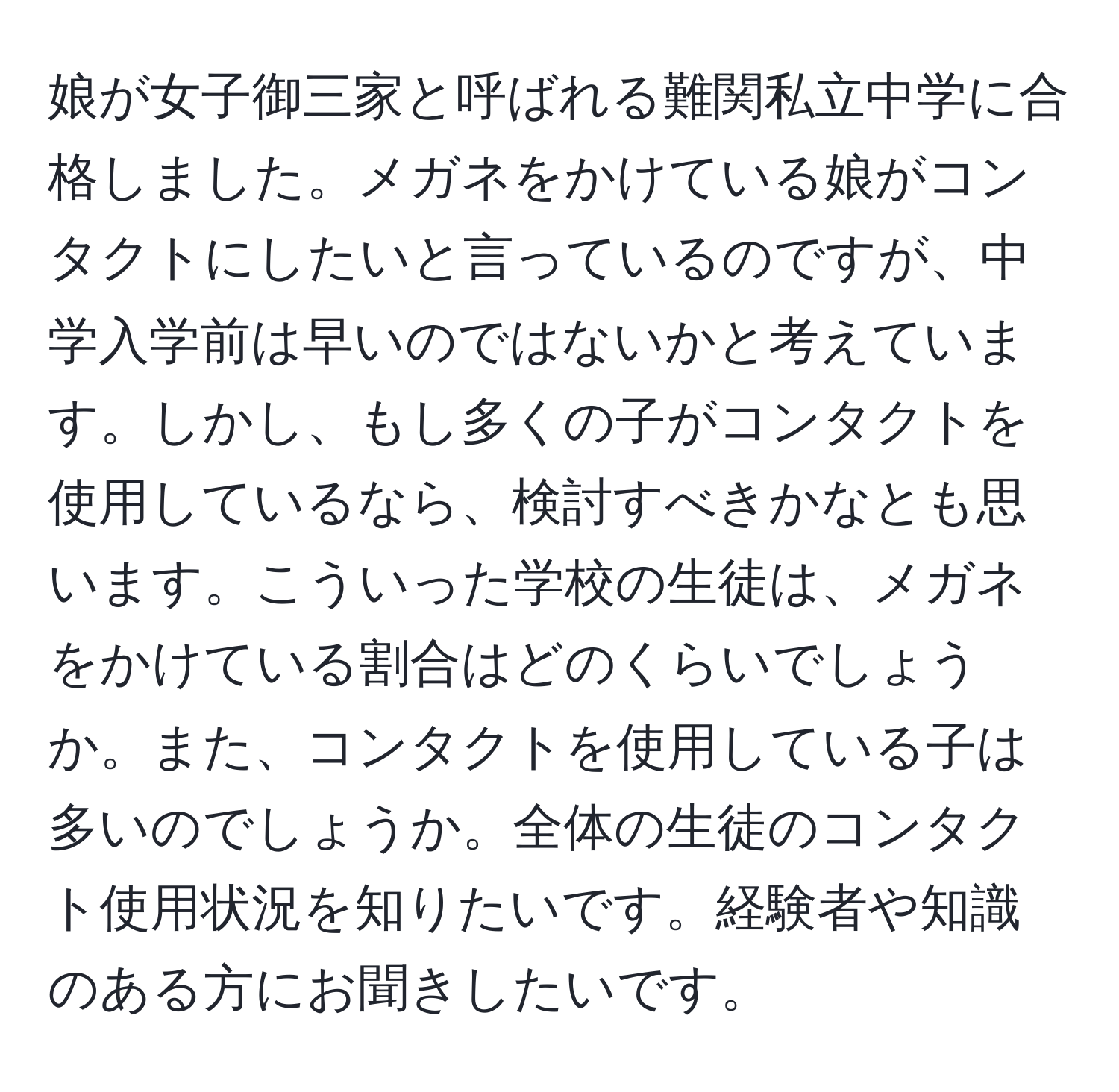 娘が女子御三家と呼ばれる難関私立中学に合格しました。メガネをかけている娘がコンタクトにしたいと言っているのですが、中学入学前は早いのではないかと考えています。しかし、もし多くの子がコンタクトを使用しているなら、検討すべきかなとも思います。こういった学校の生徒は、メガネをかけている割合はどのくらいでしょうか。また、コンタクトを使用している子は多いのでしょうか。全体の生徒のコンタクト使用状況を知りたいです。経験者や知識のある方にお聞きしたいです。