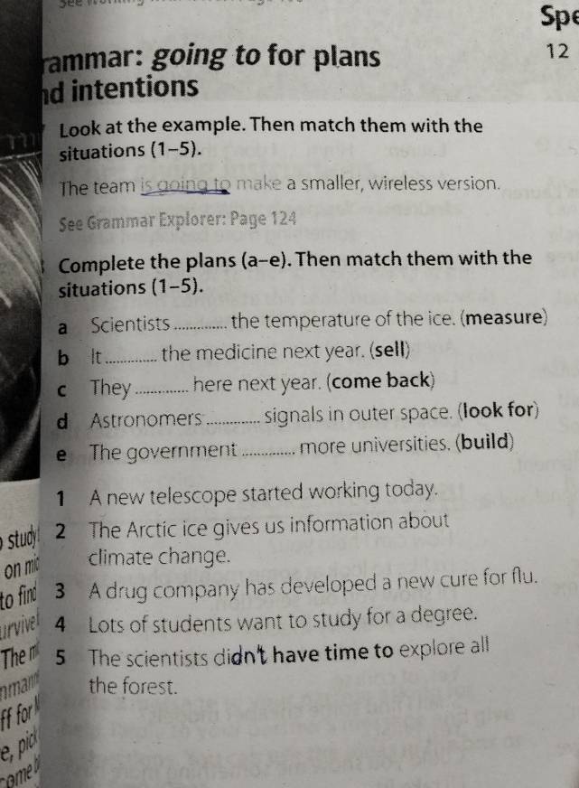 see
Spe
rammar: going to for plans
12
nd intentions
Look at the example. Then match them with the
situations (1-5).
The team is going to make a smaller, wireless version.
See Grammar Explorer: Page 124
Complete the plans (a-e). Then match them with the
situations (1-5).
a Scientists_ the temperature of the ice. (measure)
b lt _the medicine next year. (sell)
c They_ here next year. (come back)
d Astronomers _signals in outer space. (look for)
e The government_ more universities. (build)
1 A new telescope started working today.
stud 2 The Arctic ice gives us information about
on mic climate change.
to find 3 A drug company has developed a new cure for flu.
urvivel 4 Lots of students want to study for a degree.
The m 5 The scientists didn't have time to explore all
man the forest.
Ff for
e, pio
omeb