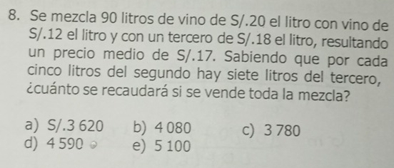 Se mezcla 90 litros de vino de S/.20 el litro con vino de
S/.12 el litro y con un tercero de S/. 18 el litro, resultando
un precio medio de S/.17. Sabiendo que por cada
cinco litros del segundo hay siete litros del tercero,
¿cuánto se recaudará si se vende toda la mezcla?
a) S/.3 620 b) 4 080 c) 3 780
d) 4 590 e e) 5 100