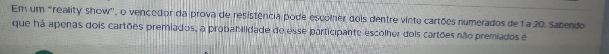 Em um “reality show”, o vencedor da prova de resistência pode escolher dois dentre vinte cartões numerados de 1 a 20. Sabendo 
que há apenas dois cartões premiados, a probabilidade de esse participante escolher dois cartões não premiados é