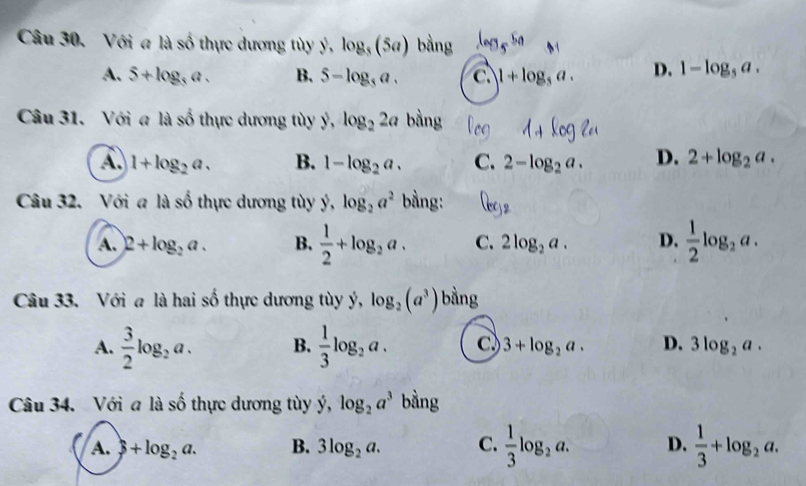 Với a là số thực dương tùy ý, log _5(5a) bằng log _55a M
A. 5+log _5a. B. 5-log _5a. c. 1+log _5a. D. 1-log _5a. 
Câu 31. Với a là số thực dương tùy ý, log _22a bằng 1+ kog l
A. 1+log _2a. B. 1-log _2a. C. 2-log _2a. D. 2+log _2a. 
Câu 32. Với a là số thực dương tùy $,log _2a^2 bằng: Q_e)2
A. 2+log _2a. B.  1/2 +log _2a. C. 2log _2a. D.  1/2 log _2a. 
Câu 33. Với a là hai số thực dương tùy ý, log _2(a^3) bằng
A.  3/2 log _2a. B.  1/3 log _2a. c 3+log _2a. D. 3log _2a. 
Câu 34. Với a là shat o thực dương tùy y, log _2a^3 bằng
A. 3+log _2a. B. 3log _2a. C.  1/3 log _2a. D.  1/3 +log _2a.