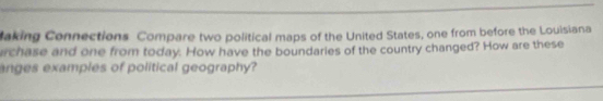 laking Connections Compare two political maps of the United States, one from before the Louisiana 
irchase and one from today. How have the boundaries of the country changed? How are these 
anges examples of political geography?