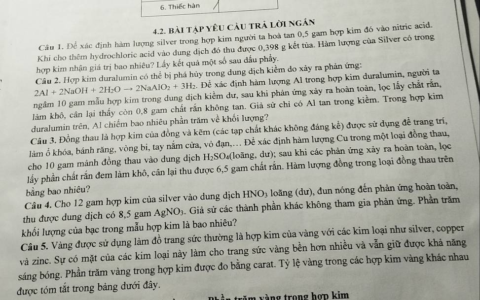 Thiếc hàn
4.2. bài tập yêU CảU trẢ lời ngắn
Câu 1. Để xác định hàm lượng silver trong hợp kim người ta hoà tan 0,5 gam hợp kim đó vào nitric acid.
Khi cho thêm hydrochloric acid vào dung dịch đó thu được 0,398 g kết tủa. Hàm lượng của Silver có trong
hợp kim nhận giá trị bao nhiêu? Lấy kết quả một số sau dấu phẩy.
Câu 2. Hợp kim duralumin có thể bị phá hủy trong dung dịch kiềm do xảy ra phản ứng:
2Al+2NaOH+2H_2Oto 2NaAlO_2+3H_2 Để xác định hàm lượng Al trong hợp kim duralumin, người ta
ngâm 10 gam mẫu hợp kim trong dung dịch kiềm dư, sau khi phản ứng xảy ra hoàn toàn, lọc lấy chắt rắn,
làm khô, cân lại thấy còn 0,8 gam chất rắn không tan. Giả sử chỉ có Al tan trong kiềm. Trong hợp kim
duralumin trên, Al chiếm bao nhiêu phần trăm về khối lượng?
Câu 3. Đồng thau là hợp kim của đồng và kẽm (các tạp chất khác không đáng kể) được sử dụng để trang trí,
làm ổ khóa, bánh răng, vòng bi, tay nắm cửa, vỏ đạn,... Để xác định hàm lượng Cu trong một loại đồng thau,
cho 10 gam mảnh đồng thau vào dung dịch H_2SO 04(loãng, dư); sau khi các phản ứng xảy ra hoàn toàn, lọc
lấy phần chất rắn đem làm khô, cân lại thu được 6,5 gam chất rắn. Hàm lượng đồng trong loại đồng thau trên
bằng bao nhiêu?
Câu 4. Cho 12 gam hợp kim của silver vào dung dịch HNO_3 loãng (dư), đun nóng đến phản ứng hoàn toàn,
thu được dung dịch có 8,5 gam AgNO_3. Giả sử các thành phần khác không tham gia phản ứng. Phần trăm
khối lượng của bạc trong mẫu hợp kim là bao nhiêu?
Câu 5. Vàng được sử dụng làm đồ trang sức thường là hợp kim của vàng với các kim loại như silver, copper
và zinc. Sự có mặt của các kim loại này làm cho trang sức vàng bền hơn nhiều và vẫn giữ được khả năng
sáng bóng. Phần trăm vàng trong hợp kim được đo bằng carat. Tỷ lệ vàng trong các hợp kim vàng khác nhau
được tóm tắt trong bảng dưới đây.
n vàng trong họp kim