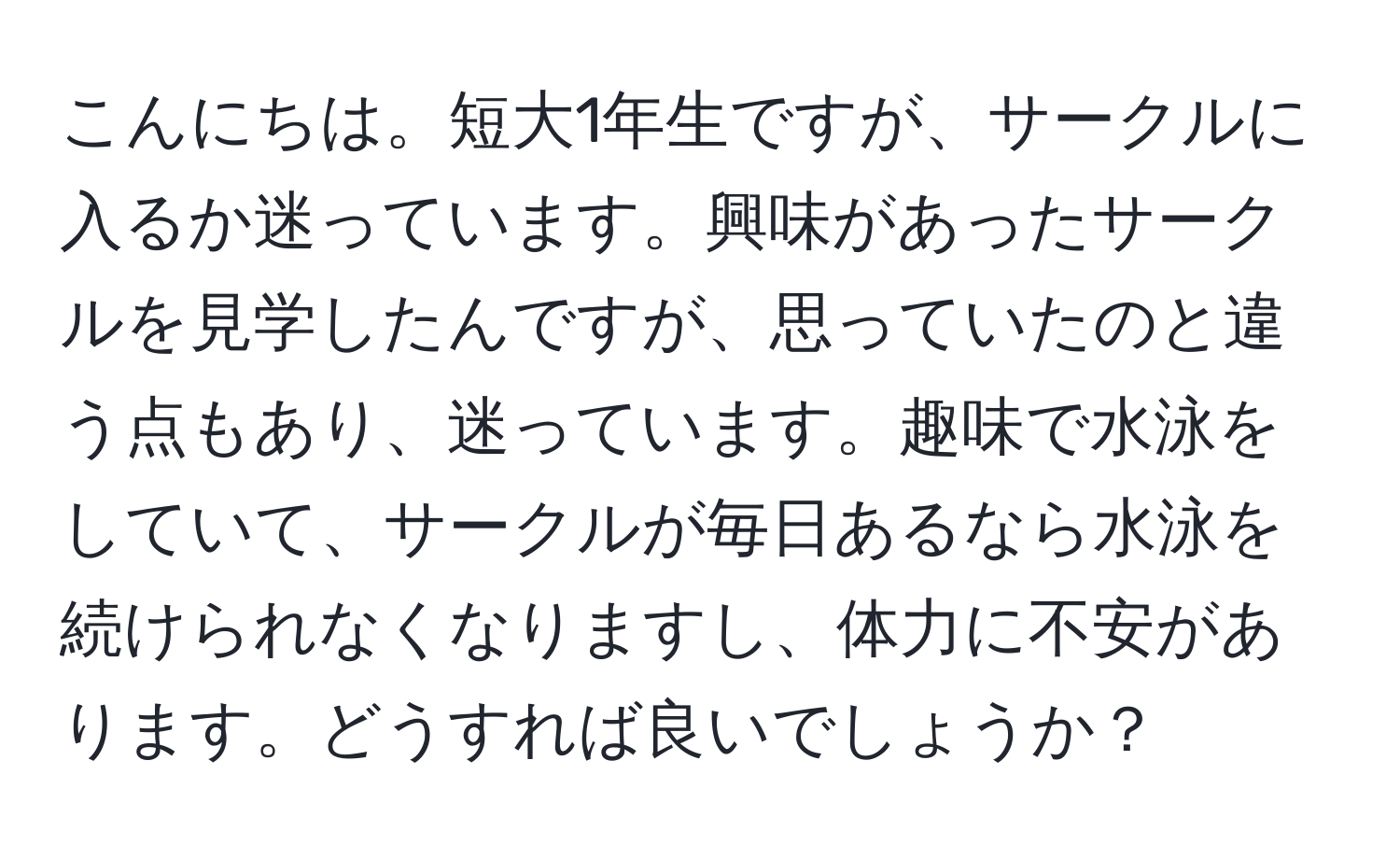 こんにちは。短大1年生ですが、サークルに入るか迷っています。興味があったサークルを見学したんですが、思っていたのと違う点もあり、迷っています。趣味で水泳をしていて、サークルが毎日あるなら水泳を続けられなくなりますし、体力に不安があります。どうすれば良いでしょうか？