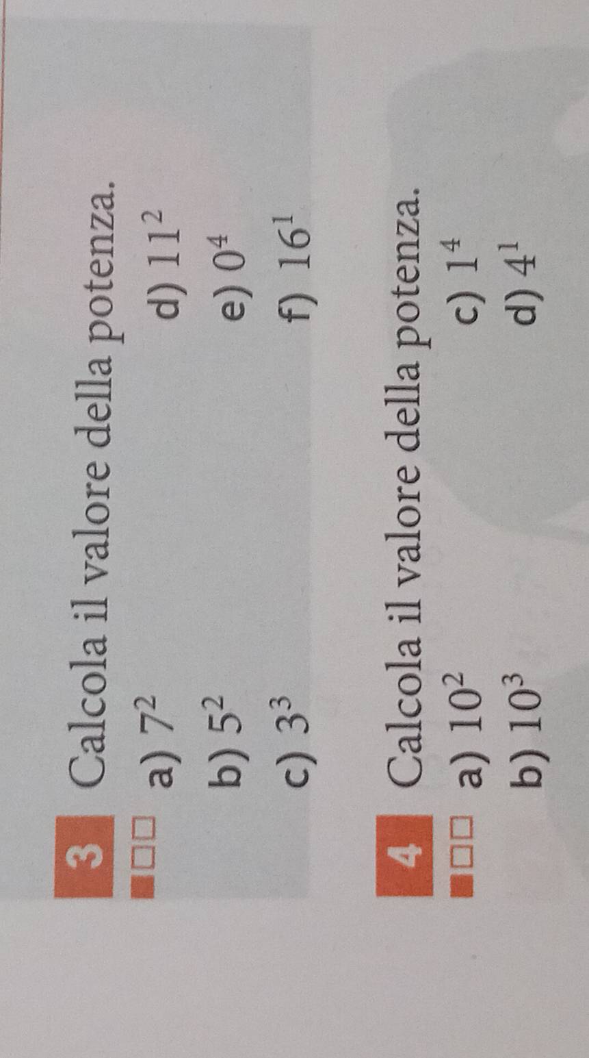 Calcola il valore della potenza.
a) 7^2 11^2
d)
b) 5^2 e) 0^4
c) 3^3 f) 16^1
4 Calcola il valore della potenza.
a) 10^2 c) 1^4
b) 10^3 d) 4^1