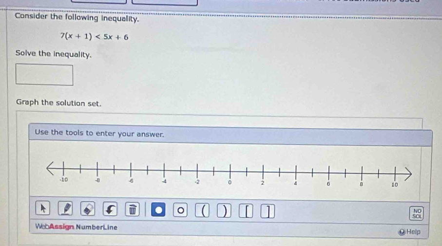 Consider the following inequality.
7(x+1)<5x+6
Solve the inequality. 
Graph the solution set. 
Use the tools to enter your answer. 
● 
) I 1 
NO 
SOL 
We Assign NumberLine Help