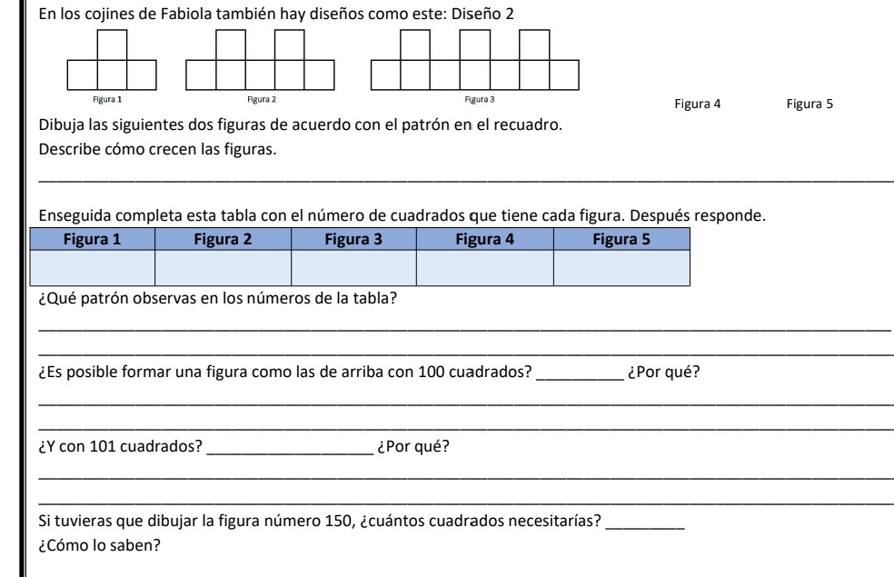 En los cojines de Fabiola también hay diseños como este: Diseño 2 
Figura 1 Figura 2 Figura 3 Figura 5 
Figura 4 
Dibuja las siguientes dos figuras de acuerdo con el patrón en el recuadro. 
Describe cómo crecen las figuras. 
_ 
_ 
Enseguida completa esta tabla con el número de cuadrados que tiene cada figura. Después responde. 
¿Qué patrón observas en los números de la tabla? 
_ 
_ 
¿Es posible formar una figura como las de arriba con 100 cuadrados?_ ¿Por qué? 
_ 
_ 
¿Y con 101 cuadrados? _¿Por qué? 
_ 
_ 
Si tuvieras que dibujar la figura número 150, ¿cuántos cuadrados necesitarías?_ 
¿Cómo lo saben?
