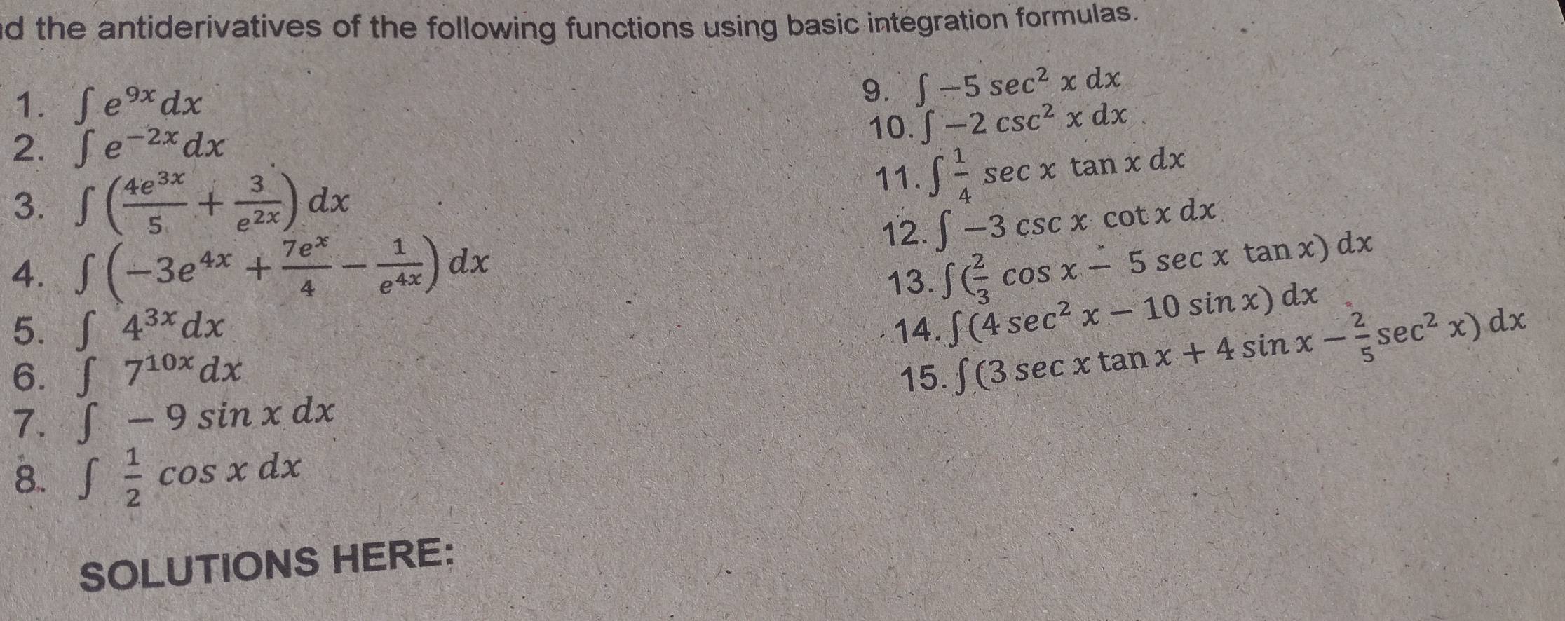 nd the antiderivatives of the following functions using basic integration formulas. 
1. ∈t e^(9x)dx
9. ∈t -5sec^2xdx
2. ∈t e^(-2x)dx
10. ∈t -2csc^2xdx
3. ∈t ( 4e^(3x)/5 + 3/e^(2x) )dx
11. ∈t  1/4 sec xtan xdx
12. ∈t -3csc xcot xdx
4. ∈t (-3e^(4x)+ 7e^x/4 - 1/e^(4x) )dx ∈t ( 2/3 cos x-5sec xtan x)dx
13. 
5. ∈t 4^(3x)dx 14. ∈t (4sec^2x-10sin x)dx
6. ∈t 7^(10x)dx 15.
∈t (3sec xtan x+4sin x- 2/5 sec^2x)dx
7. ∈t -9sin xdx
8.. ∈t  1/2 cos xdx
SOLUTIONS HERE: