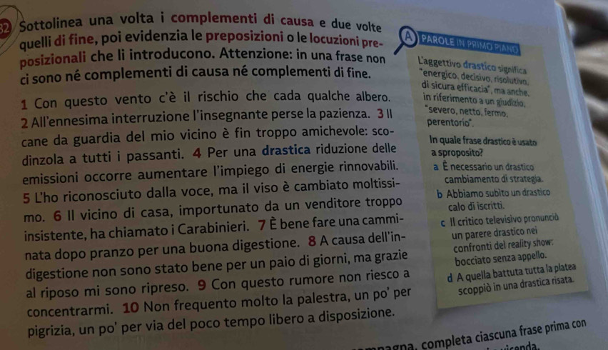 Sottolinea una volta i complementi di causa e due volte
quelli di fine, poi evidenzia le preposizioni o le locuzioni pre-
parole in primo piano
posizionali che li introducono. Attenzione: in una frase non L'aggettivo drastico signífica
ci sono né complementi di causa né complementi di fine. *energico, decisivo, risolutivo,
di sicura efficacia", ma anche,
1 Con questo vento c'è il rischio che cada qualche albero. in riferimento a un giudizio,
2 All’ennesima interruzione l’insegnante perse la pazienza. 3 I "severo, netto, fermo.
perentorío".
cane da guardia del mio vicino è fin troppo amichevole: sco-
In quale frase drastico é usato
dinzola a tutti i passanti. 4 Per una drastica riduzione delle a sproposito?
emissioni occorre aumentare l’impiego di energie rinnovabili. a É necessario un drastico
5 L'ho riconosciuto dalla voce, ma il viso è cambiato moltissi- cambiamento di strategia.
mo. 6 II vicino di casa, importunato da un venditore troppo b Abbiamo subito un drastico
calo di iscritti.
insistente, ha chiamato i Carabinieri. 7 È bene fare una cammi-  Il critico televisivo pronuncià
nata dopo pranzo per una buona digestione. 8 A causa dell'in- un parere drastico nei
digestione non sono stato bene per un paio di giorni, ma grazie confronti del reality show:
al riposo mi sono ripreso. 9 Con questo rumore non riesco a bocciato senza appello.
scoppiò in una drastica risata.
concentrarmi. 10 Non frequento molto la palestra, un po' per d A quella battuta tutta la platea
pigrizia, un po' per via del poco tempo libero a disposizione.
c ag na,  ompleta ciascuna frase prima con