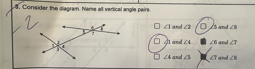 Consider the diagram. Name all vertical angle pairs.
∠ 1
and ∠ 2 5 and ∠ 8
∠ 1
and ∠ 4 ∠ 6
and ∠ 7
∠ 4 and ∠ 5 ∠ 7 and ∠ 8