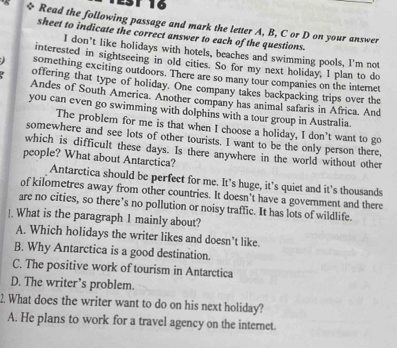 1 16
* Read the following passage and mark the letter A, B, C or D on your answer
sheet to indicate the correct answer to each of the questions.
I don't like holidays with hotels, beaches and swimming pools, I'm not
interested in sightseeing in old cities. So for my next holiday, I plan to do
something exciting outdoors. There are so many tour companies on the internet
offering that type of holiday. One company takes backpacking trips over the
Andes of South America. Another company has animal safaris in Africa. And
you can even go swimming with dolphins with a tour group in Australia.
The problem for me is that when I choose a holiday, I don’t want to go
somewhere and see lots of other tourists. I want to be the only person there
which is difficult these days. Is there anywhere in the world without other
people? What about Antarctica?
Antarctica should be perfect for me. It’s huge, it’s quiet and its thousands
of kilometres away from other countries. It doesn't have a government and there
are no cities, so there’s no pollution or noisy traffic. It has lots of wildlife.
]. What is the paragraph 1 mainly about?
A. Which holidays the writer likes and doesn't like.
B. Why Antarctica is a good destination.
C. The positive work of tourism in Antarctica
D. The writer’s problem.
2. What does the writer want to do on his next holiday?
A. He plans to work for a travel agency on the internet.